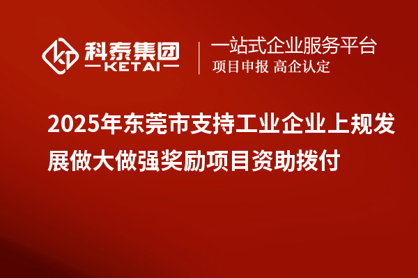 2025年东莞市支持工业企业上规发展做大做强奖励项目资助拨付