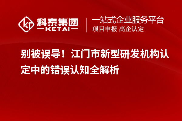 别被误导！江门市新型研发机构认定中的错误认知全解析