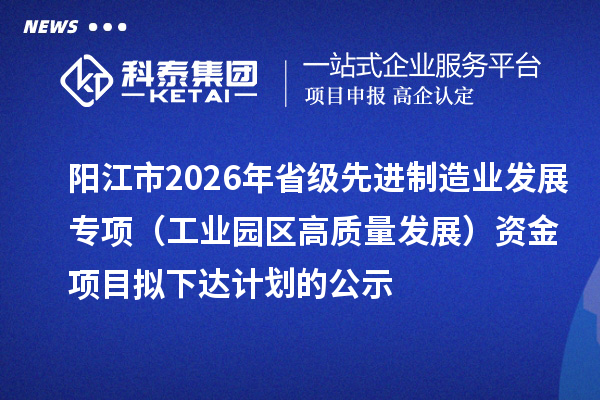 阳江市2026年省级先进制造业发展专项（工业园区高质量发展）资金项目拟下达计划的公示