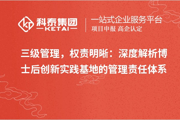 三级管理，权责明晰：深度解析博士后创新实践基地的管理责任体系