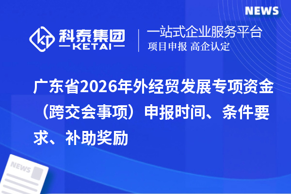 广东省2026年外经贸发展专项资金（跨交会事项）申报时间、条件要求、补助奖励