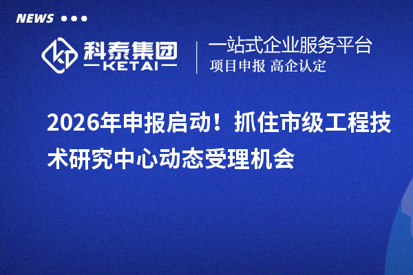 2026年申报启动！抓住市级工程技术研究中心动态受理机会