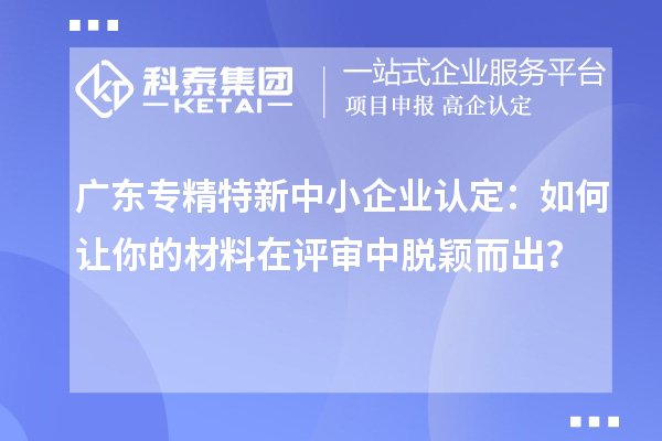 广东专精特新中小企业认定：如何让你的材料在评审中脱颖而出？