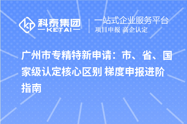  广州市专精特新申请：市、省、国家级认定核心区别 + 梯度申报进阶指南
