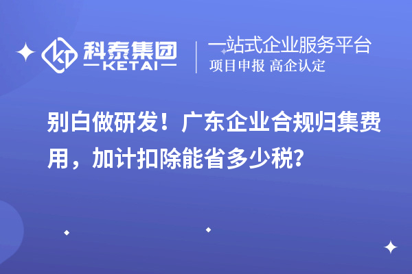  别白做研发！广东企业合规归集费用，加计扣除能省多少税？