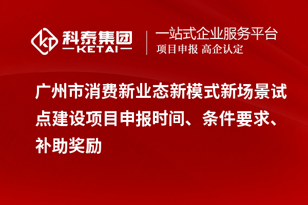 广州市消费新业态新模式新场景试点建设项目申报时间、条件要求、补助奖励