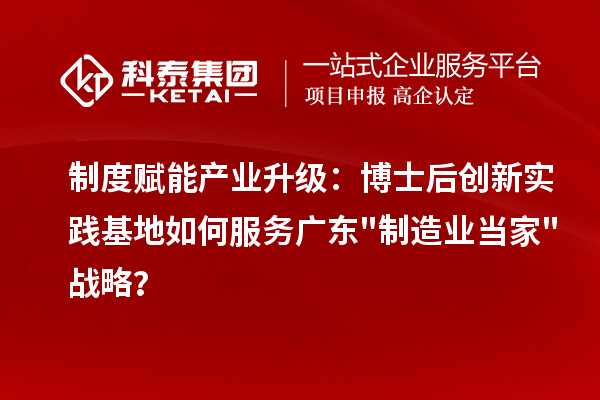 制度赋能产业升级：博士后创新实践基地如何服务广东制造业当家战略？