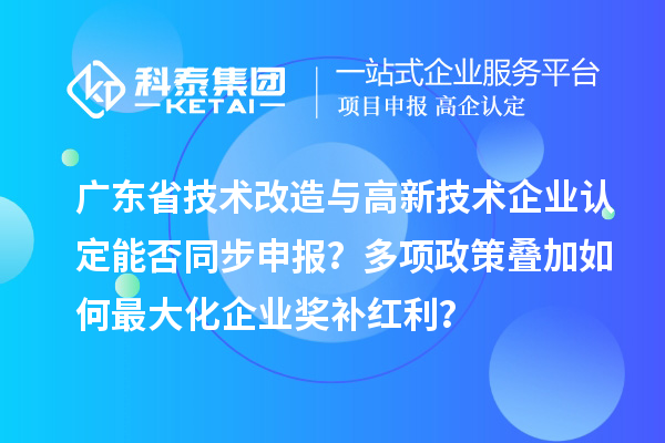 广东省技术改造与高新技术企业认定能否同步申报？多项政策叠加如何最大化企业奖补红利？