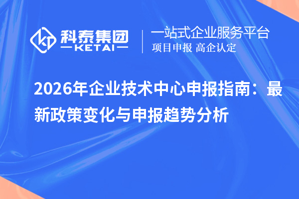  2026 年企业技术中心申报指南：最新政策变化与申报趋势分析