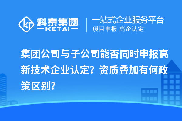 集团公司与子公司能否同时申报高新技术企业认定？资质叠加有何政策区别？