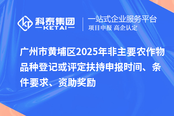 广州市黄埔区2025年非主要农作物品种登记或评定扶持申报时间、条件要求、资助奖励