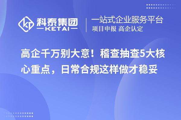  高企千万别大意！稽查抽查5大核心重点，日常合规这样做才稳妥