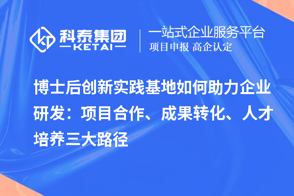 博士后创新实践基地如何助力企业研发：项目合作、成果转化、人才培养三大路径