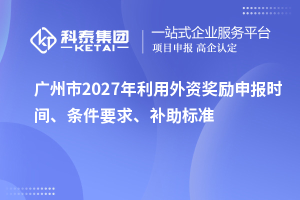 广州市2027年利用外资奖励申报时间、条件要求、补助标准