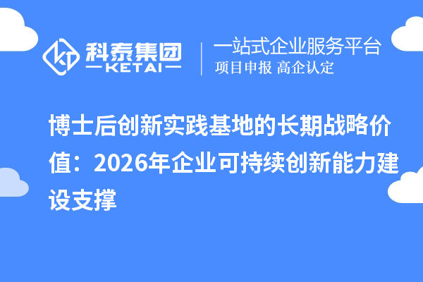 博士后创新实践基地的长期战略价值：2026年企业可持续创新能力建设支撑