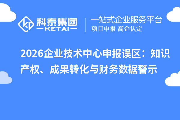 2026企业技术中心申报误区：知识产权、成果转化与财务数据警示