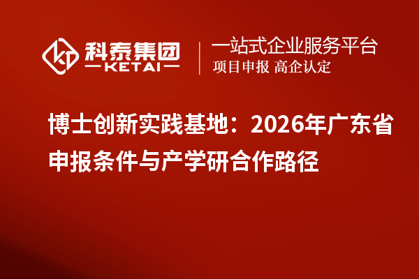 博士创新实践基地：2026年广东省申报条件与产学研合作路径