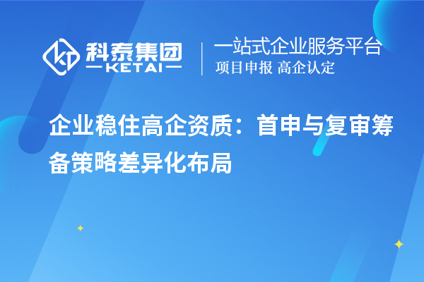  企业稳住高企资质：首申与复审筹备策略差异化布局