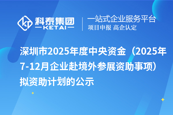 深圳市2025年度中央资金（2025年7-12月企业赴境外参展资助事项）拟资助计划的公示