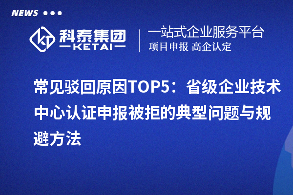 常见驳回原因TOP5：省级企业技术中心认证申报被拒的典型问题与规避方法
