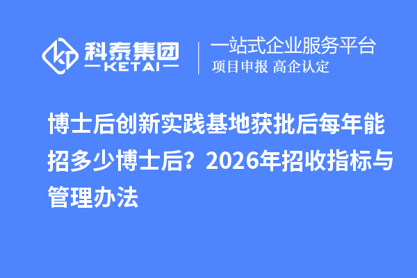 博士后创新实践基地获批后每年能招多少博士后？2026年招收指标与管理办法