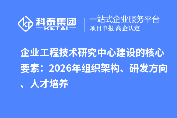 企业工程技术研究中心建设的核心要素：2026年组织架构、研发方向、人才培养