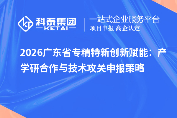2026广东省专精特新创新赋能：产学研合作与技术攻关申报策略
