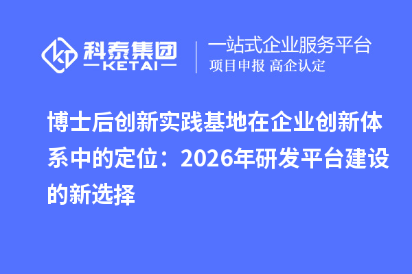 博士后创新实践基地在企业创新体系中的定位：2026年研发平台建设的新选择