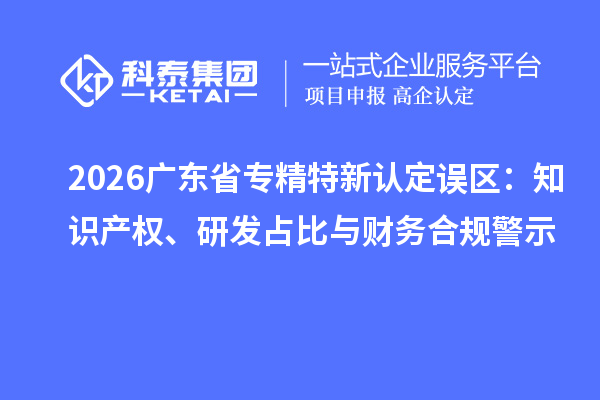  2026广东省专精特新认定误区：知识产权、研发占比与财务合规警示