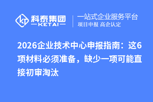 2026企业技术中心申报指南：这6项材料必须准备，缺少一项可能直接初审淘汰