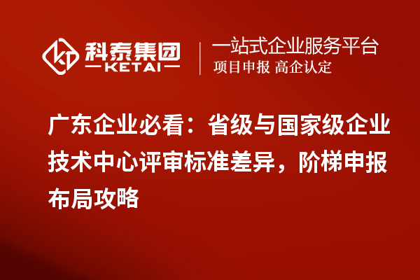 广东企业必看：省级与国家级企业技术中心评审标准差异，阶梯申报布局攻略