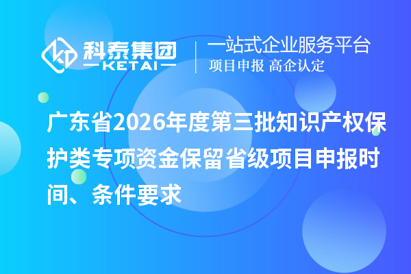 广东省2026年度第三批知识产权保护类专项资金保留省级项目申报时间、条件要求