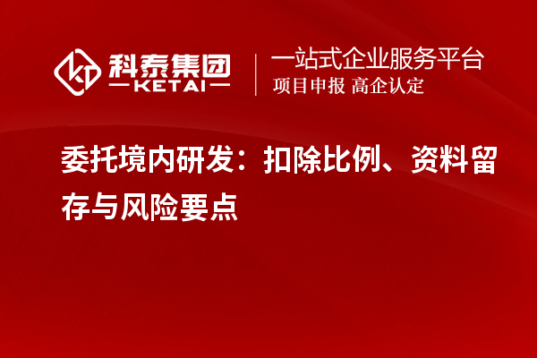委托境内研发：扣除比例、资料留存与风险要点