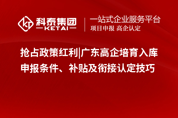 抢占政策红利 | 广东高企培育入库申报条件、补贴及衔接认定技巧