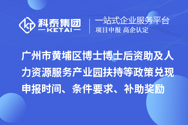 广州市黄埔区博士博士后资助及人力资源服务产业园扶持等政策兑现申报时间、条件要求、补助奖励