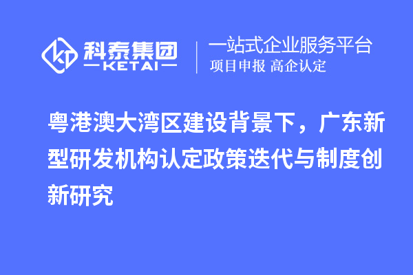 粤港澳大湾区建设背景下，广东新型研发机构认定政策迭代与制度创新研究