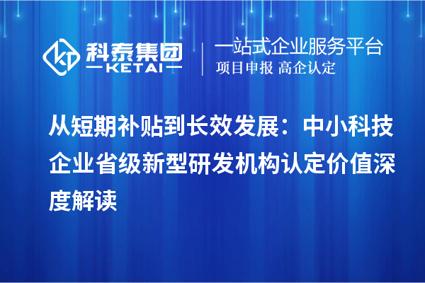 从短期补贴到长效发展：中小科技企业省级新型研发机构认定价值深度解读