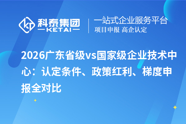 2026 广东省级 vs 国家级企业技术中心：认定条件、政策红利、梯度申报全对比
