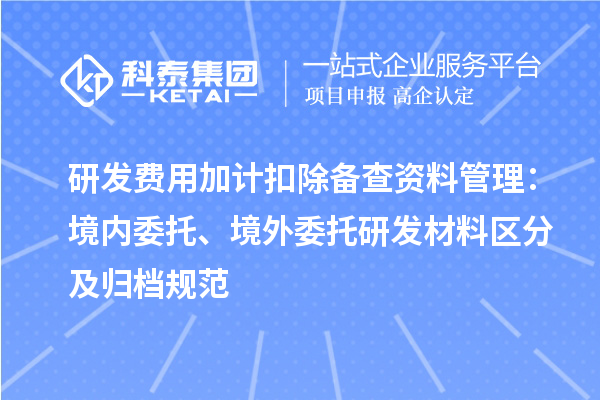 研发费用加计扣除备查资料管理：境内委托、境外委托研发材料区分及归档规范