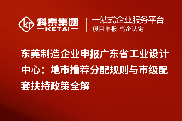 东莞制造企业申报广东省工业设计中心：地市推荐分配规则与市级配套扶持政策全解