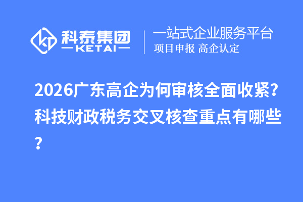 2026广东高企为何审核全面收紧？科技财政税务交叉核查重点有哪些？