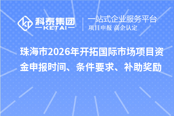 珠海市2026年开拓国际市场项目资金申报时间、条件要求、补助奖励