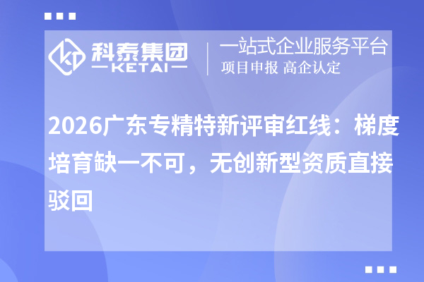 2026广东专精特新评审红线：梯度培育缺一不可，无创新型资质直接驳回