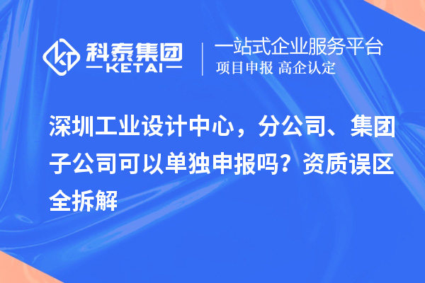 深圳工业设计中心，分公司、集团子公司可以单独申报吗？资质误区全拆解