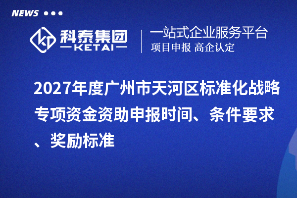 2027年度广州市天河区标准化战略专项资金资助申报时间、条件要求、奖励标准