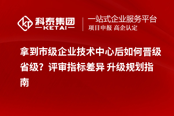 拿到市级企业技术中心后如何晋级省级？评审指标差异 + 升级规划指南