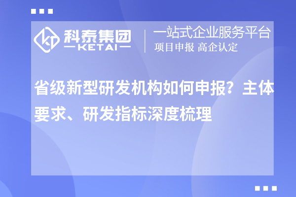 省级新型研发机构如何申报？主体要求、研发指标深度梳理