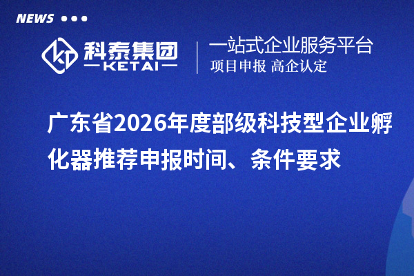 广东省2026年度部级科技型企业孵化器推荐申报时间、条件要求