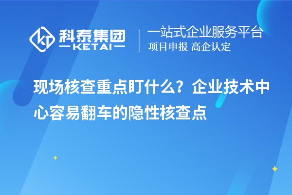 现场核查重点盯什么？企业技术中心容易翻车的隐性核查点