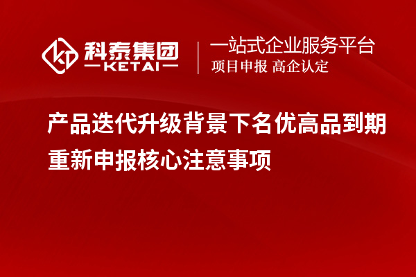 产品迭代升级背景下名优高品到期重新申报核心注意事项